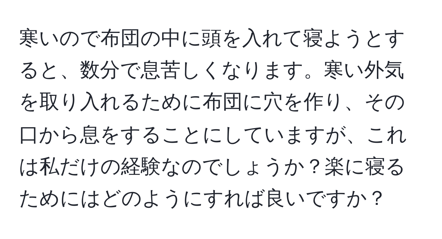 寒いので布団の中に頭を入れて寝ようとすると、数分で息苦しくなります。寒い外気を取り入れるために布団に穴を作り、その口から息をすることにしていますが、これは私だけの経験なのでしょうか？楽に寝るためにはどのようにすれば良いですか？