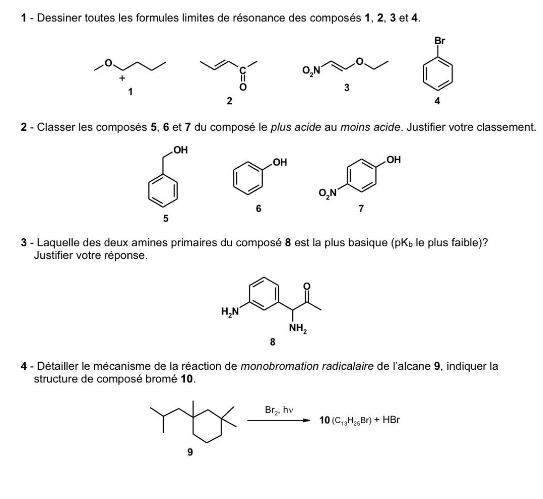 Dessiner toutes les formules limites de résonance des composés 1, 2, 3 et 4.
Br
2
4
2 - Classer les composés 5, 6 et 7 du composé le plus acide au moins acide. Justifier votre classement.
OH
5
3 - Laquelle des deux amines primaires du composé 8 est la plus basique ( pK_b le plus faible)?
Justifier votre réponse.
4 - Détailler le mécanisme de la réaction de monobromation radicalaire de l'alcane 9, indiquer la
structure de composé bromé 10.
Br_2,hnu
10(C_13H_25Br)+HBr
9