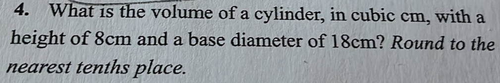 What is the volume of a cylinder, in cubic cm, with a 
height of 8cm and a base diameter of 18cm? Round to the 
nearest tenths place.