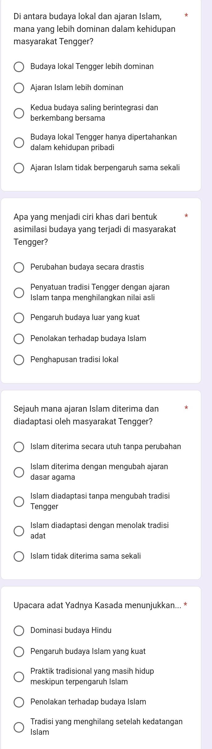 Di antara budaya lokal dan ajaran Islam,
mana yang lebih dominan dalam kehidupan
masyarakat Tengger?
Budaya lokal Tengger lebih dominan
Ajaran Islam lebih dominan
Kedua budaya saling berintegrasi dan
berkembang bersama
Budaya lokal Tengger hanya dipertahankan
dalam kehidupan pribadi
Ajaran Islam tidak berpengaruh sama sekali
Apa yang menjadi ciri khas dari bentuk
asimilasi budaya yang terjadi di masyarakat
Tengger?
Perubahan budaya secara drastis
Penyatuan tradisi Tengger dengan ajaran
Islam tanpa menghilangkan nilai asli
Pengaruh budaya luar yang kuat
Penolakan terhadap budaya Islam
Penghapusan tradisi lokal
Sejauh mana ajaran Islam diterima dan
diadaptasi oleh masyarakat Tengger?
Islam diterima secara utuh tanpa perubahan
Islam diterima dengan mengubah ajaran
dasar agama
Islam diadaptasi tanpa mengubah tradisi
Tengger
Islam diadaptasi dengan menolak tradisi
adat
Islam tidak diterima sama sekali
Upacara adat Yadnya Kasada menunjukkan... *
Dominasi budaya Hindu
Pengaruh budaya Islam yang kuat
Praktik tradisional yang masih hidup
meskipun terpengaruh Islam
Penolakan terhadap budaya Islam
Tradisi yang menghilang setelah kedatangan
Islam