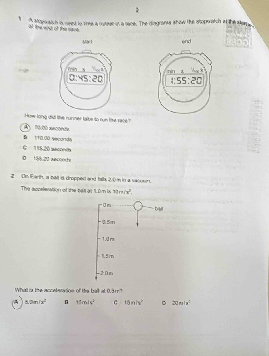 A stopwatch is used to time a runner in a race. The diagrams show the stopwatch at the sta
at the end of the race.
start end

How long did the runner take to run the race?
A 70.00 seconds
B 110.00 seconds
C 115.20 seconds
D 155.20 seconds
2 On Earth, a ball is dropped and falls 2.0 m in a vacuum.
The acceleration of the ball at 1.0m is 10m/s^2,
0 m
ball
-0.5m
-1.0m
- 1.5m
2.0 m
What is the acceleration of the ball at 0.5m?
A 5.0m/s^2 B 10m/s^2 C 15m/s^2 D 20m/s^2