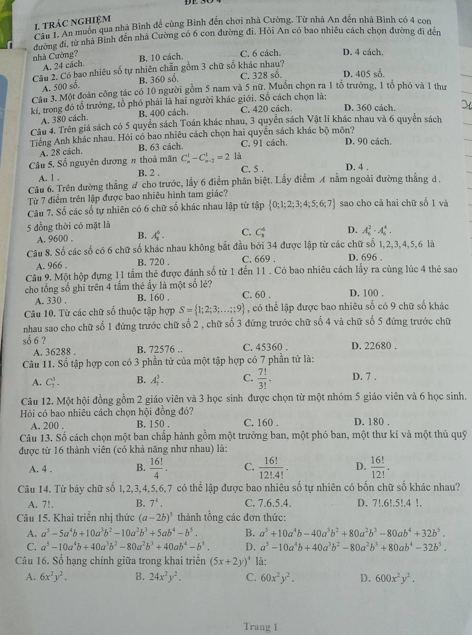 tRÁC NGHIỆM
Câu 1. An muốn qua nhà Bình để cùng Bình đến chơi nhà Cường. Từ nhà An đến nhà Bình có 4 con
đường đi, từ nhà Bình đến nhà Cường có 6 con đường đi. Hỏi An có bao nhiêu cách chọn đường đi đến
nhà Cường?
A. 24 cách. B. 10 cách.
C. 6 cách. D. 4 cách.
Câu 2. Có bao nhiêu số tự nhiên chẵn gồm 3 chữ số khác nhau?
A. 500 số. B. 360 số. C. 328 số.
D. 405 số.
Câu 3. Một đoàn công tác có 10 người gồm 5 nam và 5 nữ. Muốn chọn ra 1 tổ trưởng, 1 tổ phó và 1 thư
kí, trong đó tổ trưởng, tồ phó phải là hai người khác giới. Số cách chọn là:
A. 380 cách. B. 400 cách. C. 420 cách. D. 360 cách.
Câu 4. Trên giá sách có 5 quyền sách Toán khác nhau, 3 quyền sách Vật lí khác nhau và 6 quyền sách
Tiếng Anh khác nhau. Hỏi có bao nhiêu cách chọn hai quyền sách khác bộ môn?
A. 28 cách. B. 63 cách. C. 91 cách.
D. 90 cách.
Câu 5. Số nguyên dương n thoả mãn C_n^(1-C_(n-2)^1=2 là
B. 2 .
C. 5 . D. 4 .
A. 1 .
Cầu 6. Trên đường thẳng đ cho trước, lấy 6 điểm phân biệt. Lấy điểm A nằm ngoài đường thẳng d.
Từ 7 điểm trên lập được bao nhiêu hình tam giác?
Câu 7. Số các số tự nhiên có 6 chữ số khác nhau lập từ tập  0;1;2;3;4;5;6;7) sao cho cả hai chữ số 1 và
5 đồng thời có mặt là
A. 9600 . B. A_8^(6. C. C_8^6 D. A_6^2· A_6^4.
Câu 8. Số các số có 6 chữ số khác nhau không bắt đầu bởi 34 được lập từ các chữ số 1,2,3,4,5,6 là
A. 966 . B. 720 .
C. 669 . D. 696 .
Cầu 9. Một hộp đựng 11 tấm thẻ được đánh số từ 1 đến 11 . Có bao nhiêu cách lấy ra cùng lúc 4 thẻ sao
cho tổng số ghỉ trên 4 tấm thẻ ấy là một số lẻ?
A. 330 . B. 160 . C. 60 . D. 100 .
Câu 10. Từ các chữ số thuộc tập hợp S= 1;2;3;...;9) , có thể lập được bao nhiêu số có 9 chữ số khác
nhau sao cho chữ số 1 đứng trước chữ số 2 , chữ số 3 đứng trước chữ số 4 và chữ số 5 đứng trước chữ
số 6 ? D. 22680 .
A. 36288 . B. 72576 .. C. 45360 .
Câu 11. Số tập hợp con có 3 phần tử của một tập hợp có 7 phần tử là:
A. C_7^(3. A_7^3. C. frac 7!)3!.
B.
D. 7 .
Câu 12. Một hội đồng gồm 2 giáo viên và 3 học sinh được chọn từ một nhóm 5 giáo viên và 6 học sinh.
Hỏi có bao nhiêu cách chọn hội đồng đó?
B. 150 . C. 160 .
A. 200 . D. 180 .
Câu 13. Số cách chọn một ban chấp hành gồm một trưởng ban, một phó ban, một thư kí và một thủ quỹ
được từ 16 thành viên (có khả năng như nhau) là:
A. 4 . B.  16!/4 . C.  16!/12!.4! . D.  16!/12! .
Câu 14. Từ bảy chữ số 1,2,3,4,5,6,7 có thể lập được bao nhiêu số tự nhiên có bốn chữ số khác nhau?
A. 7!. B. 7^4. C. 7.6.5.4. D. 7!.6!.5!.4 !.
Câu 15. Khai triển nhị thức (a-2b)^5 thành tổng các đơn thức:
A. a^5-5a^4b+10a^3b^2-10a^2b^3+5ab^4-b^5. B. a^5+10a^4b-40a^3b^2+80a^2b^3-80ab^4+32b^5.
C. a^5-10a^4b+40a^3b^2-80a^2b^3+40ab^4-b^5. D. a^5-10a^4b+40a^3b^2-80a^2b^3+80ab^4-32b^5.
Câu 16. Số hạng chính giữa trong khai triển (5x+2y)^4 là:
A. 6x^2y^2. B. 24x^2y^2. C. 60x^2y^2. D. 600x^2y^2.
Trang 1