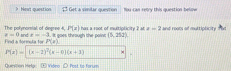 Next question Get a similar question You can retry this question below 
The polynomial of degree 4, P(x) has a root of multiplicity 2 at x=2 and roots of multiplicity 1 at
x=0 and x=-3. It goes through the point (5,252). 
Find a formula for P(x).
P(x)= (x-2)^2(x-0)(x+3)
× 
Question Help: Video Post to forum