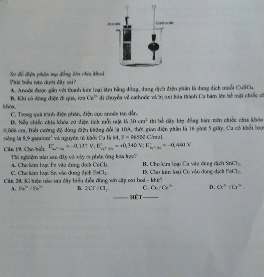 Sơ đổ điện phân mạ đồng lên chia kho
Phát biểu nào dưới đây sai?
A. Anode được gắn với thanh kim loại làm bằng đồng, dung dịch điện phân là dung dịch muối CuSO_4
B. Khi có dòng điện đi qua, ion Cu^(2+) di chuyển về cathode và bị oxi hóa thành Cu bảm lên bể mặt chiếc ch
khóa.
C. Trong quá trình điện phân, điện cực anode tan dần.
D. Nếu chiếc chìa khóa có diện tích mỗi mặt là 30cm^2 thì bề dày lớp đồng bám trên chiếc chia khóa
0,006 cm. Biết cường độ dòng điện không đổi là 10A, thời gian điện phân là 16 phút 5 giây, Cu có khối lược
ring là 8,9gam/cm^3 và nguyên tử khối Cu là 64, F=96500C/mol.
Câu 19. Cho biết: E_(Sn)°=-0,137V;E_Cu^(3+)Cu^circ =+0,340V;E_Fe^(2+)· Fe^circ =-0,440V
Thí nghiệm nào sau đây có xảy ra phản ứng hóa học?
A. Cho kim loại Fe vào dung dịch CuCl₂. B. Cho kim loại Cu vào dung dịch SnCl_2.
C. Cho kim loại Sn vào dung dịch FeCl₂. D. Cho kim loại Cu vào dung dịch FeCl₂.
Câu 20. Kí hiệu nào sau đây biểu diễn đúng với cặp oxi hoá - khử?
A. Fe^(3+)/Fe^(2+). B. 2Cl^-/Cl_2. C. Cu/Cu^(2+). D. Cr^(2+)/Cr^(3+).
_hét_