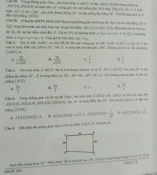 Cầu 55. Trong không gian Oxyz , cho hình chóp S.ABCD có đáy ABCD là hình thang vuông tại
A(0;0;0),B(6;0;0) và cạnh bên SA vuông góc với mặt phẳng đây. Biết rằng D(0;x;0) với x>0 thoå
mǎn AD=2AB=2BC góc giữa đường thẳng SC và mặt phẳng đáy bằng 4_ . Tính khoảng cách từ B
đến mặt phẳng (SCD).
Câu 56. (Chuyên KHTN 2019) Biết rằng trong không gian với hệ tọa độ Oxyz có hai mặt phẳng (P) và
(Q) cùng thỏa măn các điều kiện sau: đi qua hai điểm A(1;1;1) và B(0;-2;2) , đồng thời cất các trục tọa
độ Ox,Oy tại hai điểm cách đều O. Giả sử (P) có phương trình x+b_1y+c_1z+d_1=0 và (rho ) ) có phương
trình x+b_2y+c_2z+d_2=0. Tính giá trị biểu thức b_1b_2+c_1c_2.
Câu 1. Cho tứ diện OABC , có OA,OB,OC đõi một vuỡng góc và OA=5,OB=2,OC=4. Gọi M, N lần
lượt là trung điểm của OB và OC . Gọi G là trọng tâm của tam giác ABC . Khoảng cách từ G đến mặt phẳng
(AMN) là:
A.  20/3sqrt(129) . B.  20/sqrt(129)  C.  1/4 . D.  1/2 .
Câu 2. Cho hình chóp S.ABCD đảy là hình thang vuỡng tại Á và D, SA⊥ (ABCD). Góc giữa SB và mặt
phẳng đáy bàng 45° , E là trung điểm của SD, AB=2a,AD=DC=a. Tính khoảng cách từ điểm B đến mặt
phẳng (ACE).
A.  2a/3 . B.  4a/3 . C. a . D.  3a/4 .
Câu 3. Trong không gian với hệ tọa độ Oxyz , cho hình chóp S.ABCD , đây ABCD là hình chữ nhật. Biết
A(0;0;0),D(2;0;0),B(0;4;0),S(0;0;4). Gọi M là trung điểm của SB . Tính khoảng cách từ B đến mặt
phẳng (CDM).
A. d(B,(CDM))=2. B. d(B,(CDM))=2sqrt(2).C.d(B,(CDM))= 1/sqrt(2) . D. d(B,(CDM))=sqrt(2).
Câu 4. Một phần sân trường được định vị bởi các điểm Á, B,C, D , như hình vẽ.
Bước đầu chúng được lấy “ thăng bằng'' để có cùng độ cao, biết ABCD là hình thang vuông ở Á và B với độ
Mã đề: 104 Trong 7 / 8