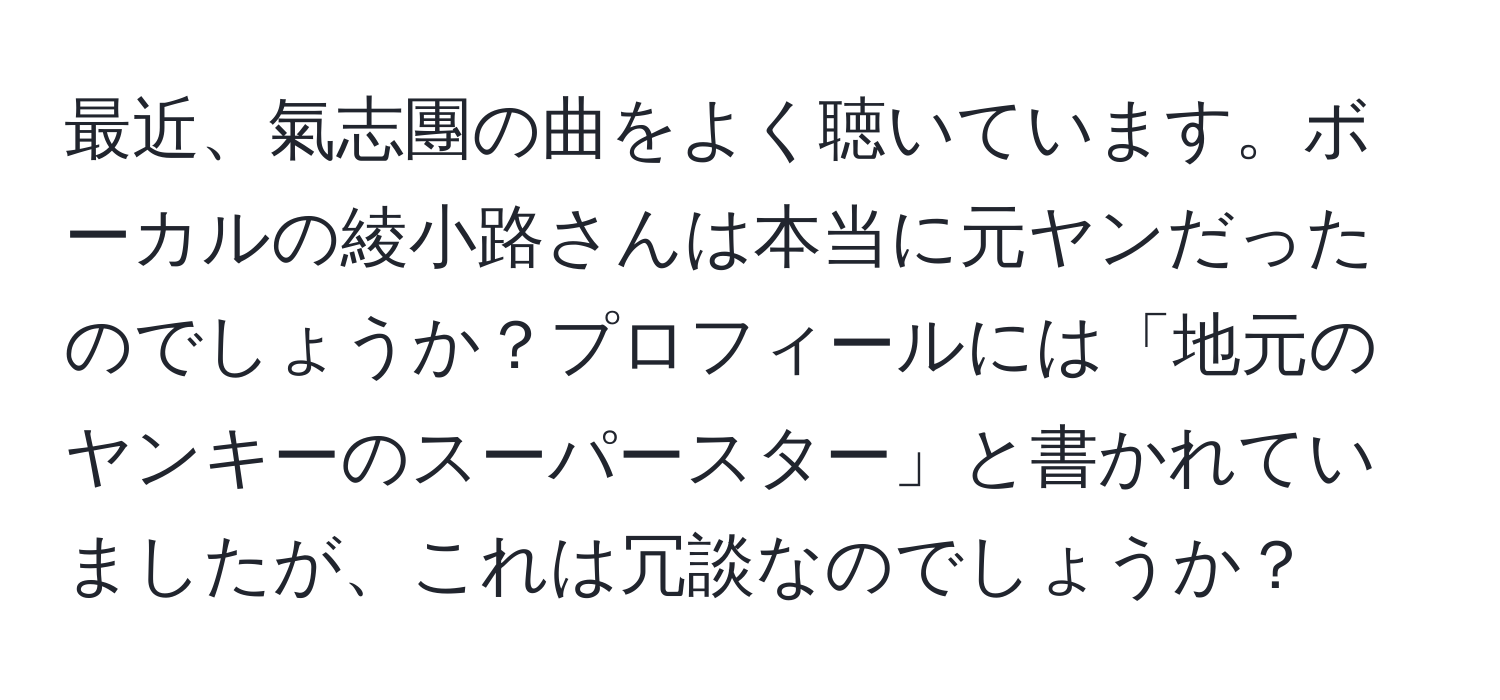 最近、氣志團の曲をよく聴いています。ボーカルの綾小路さんは本当に元ヤンだったのでしょうか？プロフィールには「地元のヤンキーのスーパースター」と書かれていましたが、これは冗談なのでしょうか？