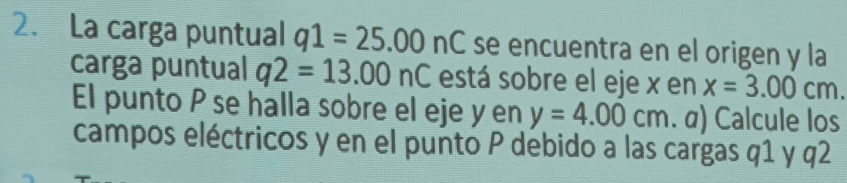 La carga puntual q1=25.00nC se encuentra en el origen y la 
carga puntual q2=13.00nC está sobre el eje x en x=3.00cm. 
El punto P se halla sobre el eje y en y=4.00cm. α) Calcule los 
campos eléctricos y en el punto P debido a las cargas q1 y q2