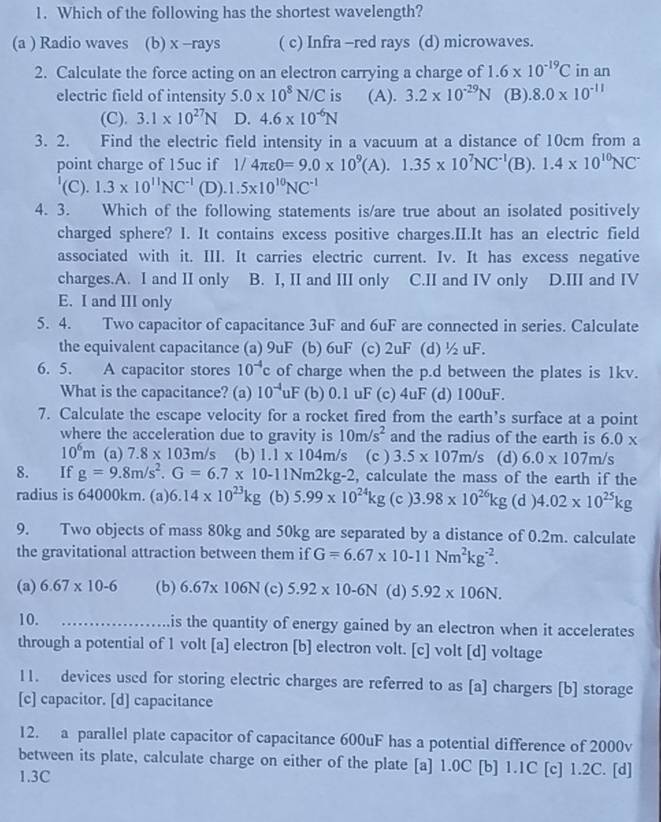 Which of the following has the shortest wavelength?
(a ) Radio waves (b) x -rays ( c) Infra -red rays (d) microwaves.
2. Calculate the force acting on an electron carrying a charge of 1.6* 10^(-19)C in an
electric field of intensity 5.0* 10^8N/C is (A). 3.2* 10^(-29)N (B). 8.0* 10^(-11)
(C). 3.1* 10^(27)N D. 4.6* 10^(-6)N
3. 2. Find the electric field intensity in a vacuum at a distance of 10cm from a
point charge of 15uc if 1/4π epsilon 0=9.0* 10^9(A).1.35* 10^7NC^(-1)(B).1.4* 10^(10)NC^-
'(C). 1.3* 10^(11)NC^(-1) (D). 1.5* 10^(10)NC^(-1)
4. 3. Which of the following statements is/are true about an isolated positively
charged sphere? I. It contains excess positive charges.II.It has an electric field
associated with it. III. It carries electric current. Iv. It has excess negative
charges.A. I and II only B. I, II and III only C.II and IV only D.III and IV
E. I and III only
5. 4. Two capacitor of capacitance 3uF and 6uF are connected in series. Calculate
the equivalent capacitance (a) 9uF (b) 6uF (c) 2uF (d) ½uF.
6. 5. A capacitor stores 10^(-4)c of charge when the p.d between the plates is 1kv.
What is the capacitance? (a) 10^(-4)uF (b) 0.1 uF (c) 4uF (d)100uF.
7. Calculate the escape velocity for a rocket fired from the earth’s surface at a point
where the acceleration due to gravity is 10m/s^2 and the radius of the earth is 6.0 x
10^6m (a) 7.8* 103m/s (b) 1.1* 104m/s (c ) 3.5* 107m/s (d) 6.0* 107m/s
8. If g=9.8m/s^2.G=6.7* 10-11Nm2kg-2 2, calculate the mass of the earth if the
radius is 64000km. (a) 6.14* 10^(23)kg (b) 5.99* 10^(24)kg (c ) 3.98* 10^(26)kg (d ) 4.02* 10^(25)kg
9. Two objects of mass 80kg and 50kg are separated by a distance of 0.2m. calculate
the gravitational attraction between them if G=6.67* 10-11Nm^2kg^(-2).
(a) 6.67* 10-6 (b) 6.67* 106N (c) 5.92* 10-6N (d) 5.92* 106N.
10. _is the quantity of energy gained by an electron when it accelerates
through a potential of 1 volt [a] electron [b] electron volt. [c] volt [d] voltage
11. devices used for storing electric charges are referred to as [a] chargers [b] storage
[c] capacitor. [d] capacitance
12. a parallel plate capacitor of capacitance 600uF has a potential difference of 2000v
between its plate, calculate charge on either of the plate [a] 1.0C [b] 1.1C [c] 1.2C. [d]
1.3C