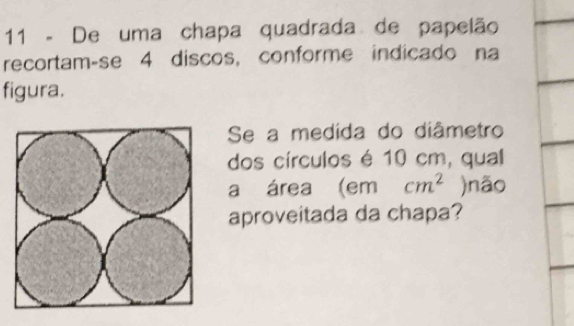 De uma chapa quadrada de papelão 
recortam-se 4 discos, conforme indicado na 
figura. 
Se a medida do diâmetro 
dos círculos é 10 cm, qual 
a área (em cm^2 )não 
aproveitada da chapa?