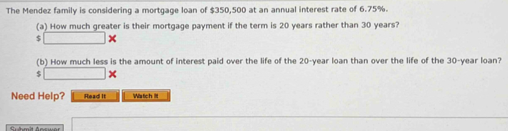 The Mendez family is considering a mortgage loan of $350,500 at an annual interest rate of 6.75%. 
(a) How much greater is their mortgage payment if the term is 20 years rather than 30 years? 
5 □ * 
(b) How much less is the amount of interest paid over the life of the 20-year loan than over the life of the 30-year loan?
$ □ *
Need Help? Read It Watch it 
Submit Answer