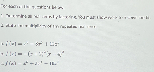 For each of the questions below,
1. Determine all real zeros by factoring. You must show work to receive credit.
2. State the multiplicity of any repeated real zeros.
a. f(x)=x^6-8x^5+12x^4
b. f(x)=-(x+2)^2(x-4)^2
C. f(x)=x^5+3x^4-10x^3