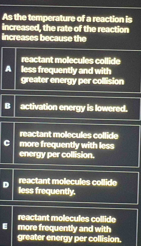 As the temperature of a reaction is
increased, the rate of the reaction
increases because the
reactant molecules collide
A less frequently and with
greater energy per collision
B activation energy is lowered.
reactant molecules collide
C more frequently with less
energy per collision.
reactant molecules collide
less frequently.
reactant molecules collide
E more frequently and with
greater energy per collision.