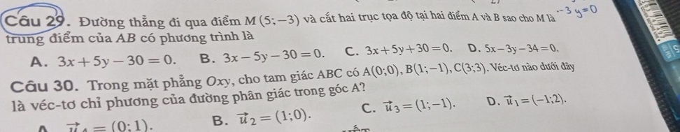 Đường thẳng đi qua điểm M(5;-3) và cắt hai trục tọa độ tại hai điểm A và B sao cho M là -3y=0
trung điểm của AB có phương trình là
A. 3x+5y-30=0. B. 3x-5y-30=0. C. 3x+5y+30=0. D. 5x-3y-34=0. 
Câu 30. Trong mặt phẳng Oxy, cho tam giác ABC có A(0;0), B(1;-1), C(3;3). Véc-tơ nào dưới đây
là véc-tơ chỉ phương của đường phân giác trong góc A?
D.
^ vector u.=(0:1). B. vector u_2=(1;0). C. vector u_3=(1;-1). vector u_1=(-1;2).