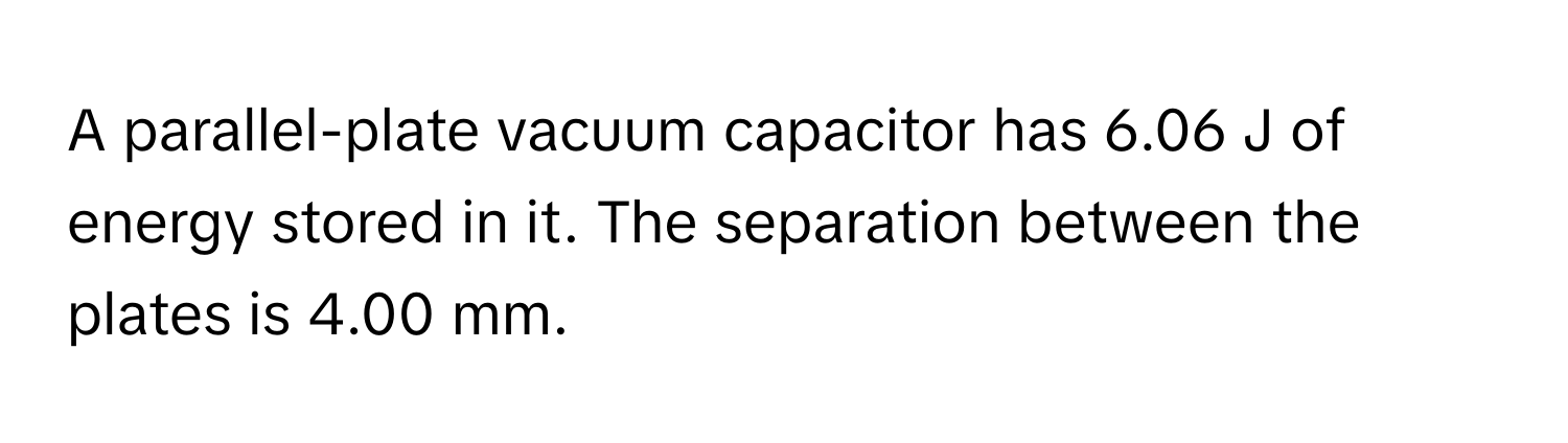 A parallel-plate vacuum capacitor has 6.06 J of energy stored in it. The separation between the plates is 4.00 mm.