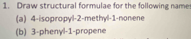 Draw structural formulae for the following names 
(a) 4 -isopropyl -2 -methyl -1 -nonene 
(b) 3 -phenyl -1 -propene