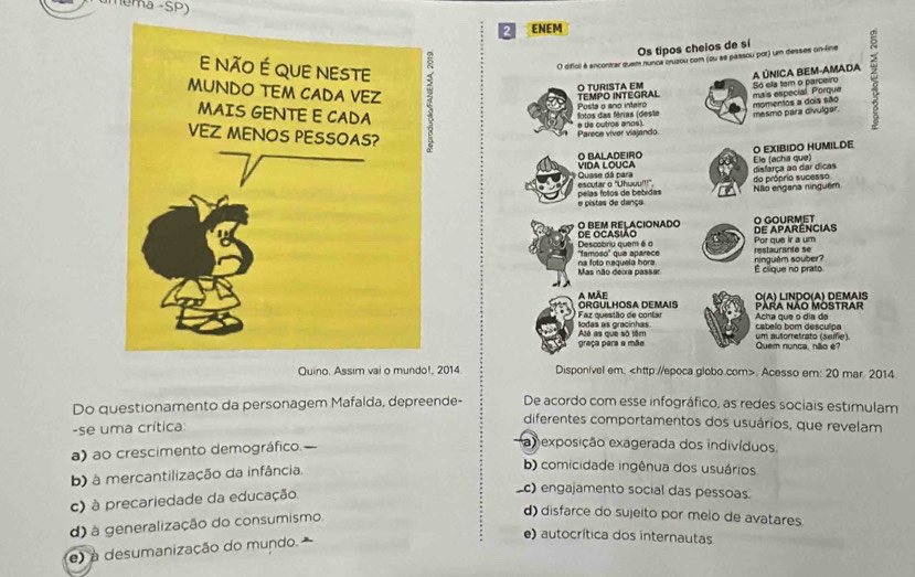 umema -SP)
2 ENEM
Os tipos cheios de sí
O difioil é ancontrar quem nunca oruzou com (ou se passou por) um desses on-fine
A ÚNICA BEM-AMADA
TEMPO INTEGRAL O TURISTA EM Só ela tem o parceiro
fotos das férias (deste Posta o ano inteiro mais especial. Porque momentos a dois são
mesmo para divulgar.
Parece viver viajando e de outros anos)
VIDA LOUCA O BALADEIRO Ele (acha que) O EXIBIDO HUMILDE
disfarça ao dar dicas do próprio sucesso
Quase dá para escutar o "Uhwuu!!!"
e pistas de dança pelas fotos de bebidas Não engana ninguém
O BEM RELACIONADO O GOURMET
Descobriu quem é o DE OCASIÃO Por que ir a um DE APARENCIAS
''famoso'' qua aparece restaurante se
Mas não deixa passar na foto naquela hora. É clique no prato ninguêm souber?
A MÃE O(A) LINDO(A) DEMAIS
Faz questão de contar ORGULHOSA DEMAIS Para Não Mostrar
Alé as que só têm todas as gracinhas Acha que o día da
cabelo bom desculpe
graça para a mão Quem nunca, não é? um autorretrato (seife)
Quino. Assim va14 Disponível em:. Acesso em: 20 mar. 2014
Do questionamento da personagem Mafalda, depreende- De acordo com esse infográfico, as redes sociais estimulam
diferentes comportamentos dos usuários, que revelam
-se uma crítica:
a) ao crescimento demográfico.
a exposição exagerada dos indivíduos,
b) à mercantilização da infância.
b) comicidade ingênua dos usuários
c) à precariedade da educação
_c) engajamento social das pessoas.
d) à generalização do consumismo.
d) disfarce do sujeito por meio de avatares
e) à desumanização do mundo.
e) autocrítica dos internautas