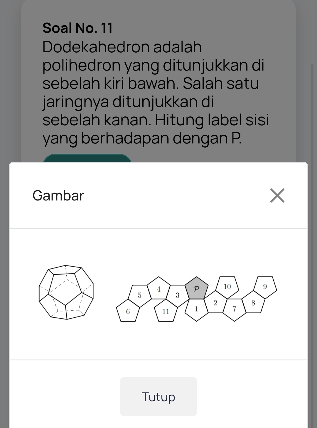 Soal No. 11 
Dodekahedron adalah 
polihedron yang ditunjukkan di 
sebelah kiri bawah. Salah satu 
jaringnya ditunjukkan di 
sebelah kanan. Hitung label sisi 
yang berhadapan dengan P. 
Gambar X
Tutup