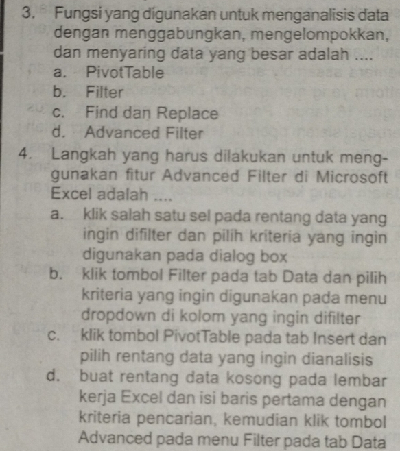 Fungsi yang digunakan untuk menganalisis data
dengan menggabungkan, mengelompokkan,
dan menyaring data yang besar adalah ....
a. PivotTable
b. Filter
c. Find dan Replace
d. Advanced Filter
4. Langkah yang harus dilakukan untuk meng-
gunakan fitur Advanced Filter di Microsoft
Excel adalah ....
a. klik salah satu sel pada rentang data yang
ingin difilter dan pilih kriteria yang ingin
digunakan pada dialog box
b. klik tombol Filter pada tab Data dan pilih
kriteria yang ingin digunakan pada menu
dropdown di kolom yang ingin difilter
c. klik tombol PivotTable pada tab Insert dan
pilih rentang data yang ingin dianalisis
d. buat rentang data kosong pada lembar
kerja Excel dan isi baris pertama dengan
kriteria pencarian, kemudian klik tombol
Advanced pada menu Filter pada tab Data