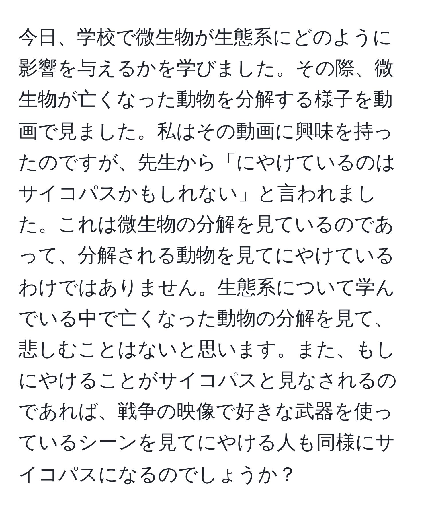 今日、学校で微生物が生態系にどのように影響を与えるかを学びました。その際、微生物が亡くなった動物を分解する様子を動画で見ました。私はその動画に興味を持ったのですが、先生から「にやけているのはサイコパスかもしれない」と言われました。これは微生物の分解を見ているのであって、分解される動物を見てにやけているわけではありません。生態系について学んでいる中で亡くなった動物の分解を見て、悲しむことはないと思います。また、もしにやけることがサイコパスと見なされるのであれば、戦争の映像で好きな武器を使っているシーンを見てにやける人も同様にサイコパスになるのでしょうか？