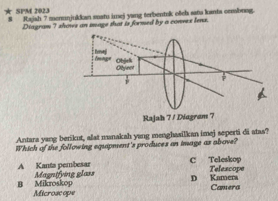 SPM 2023
8 Rajah 7 memunjukkan suatu imej yang terbentuk oleh satu kanta cembung.
Diagram 7 shows an image that is formed by a convex lens.
Antara yang berikut, alat manakah yang menghasilkan imej seperti di atas?
Which of the following equipment's produces an image as above?
A Kanta pembesar C Teleskop
Telescope
Magnifying glass D Kamera
B Mikroskop
Microscope Camera