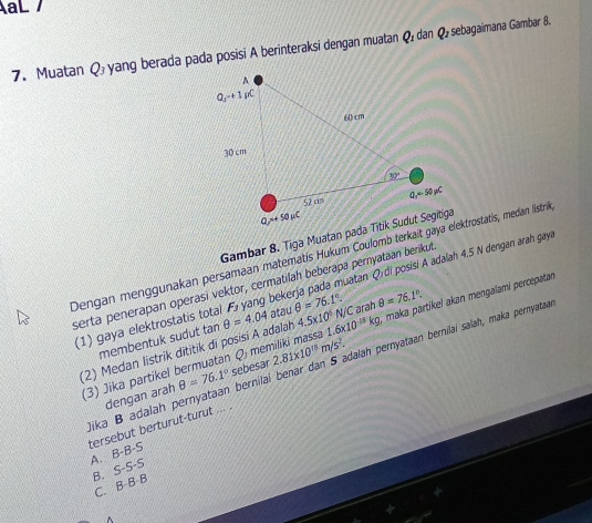 aL 
7. Muatan Q_3 yang berada pada posisi A berinteraksi dengan muatan Q dan Q, sebagaimana Gambar 8.
Gambar 8. Tiga Muatan pada Titik Sudut Segitiga
Dengan menggunakan persamaan matematis Hukum Coulomb terkait gaya elektrostatis, medan Iistril
serta penerapan operasi vektor, cermatilah beberapa peryataan berikut
(1) gaya elektrostatis total θ =4.04 F_J yang bekerja pada muatan Qrdi posisi A adalah 4.5 N dengan arah gay
atau
membentuk sudut tan θ =76.1°.
(3) Jika partikel bermuatan O I memiliki massa 1.6* 10^(-18)kg N/C arah θ =76.1°. maka partikel akan mengalami percepatan
(2) Medan listrik dititik di posisí A adalah 4.5* 10^6
ika B adalah pernyataan bernilai benar dan S adalah pernyataan bernilai salah, maka pernyataa
dengan arah θ =76.1° sebesar 2.81* 10^(18)m/s^2.
tersebut berturut-turut ... .
A. B-B-S
B. S-S-S
C. B B B
^