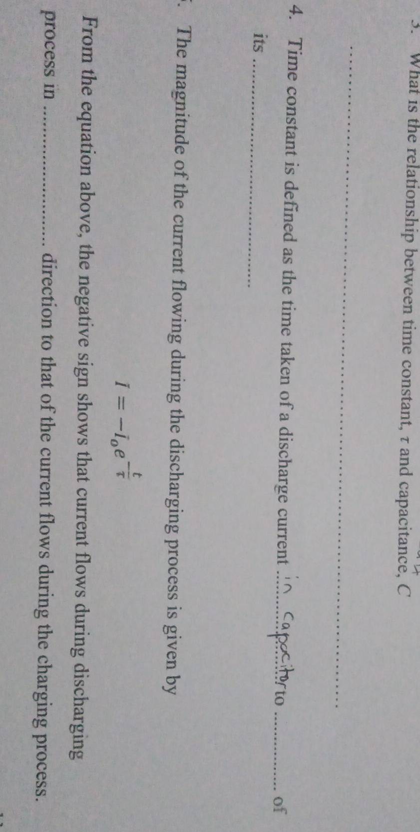 What is the relationship between time constant, τ and capacitance, C 
_ 
4. Time constant is defined as the time taken of a discharge current_ 
_of 
its_ 
5. The magnitude of the current flowing during the discharging process is given by
I=-I_oe^(-frac t)tau 
From the equation above, the negative sign shows that current flows during discharging 
process in _direction to that of the current flows during the charging process.