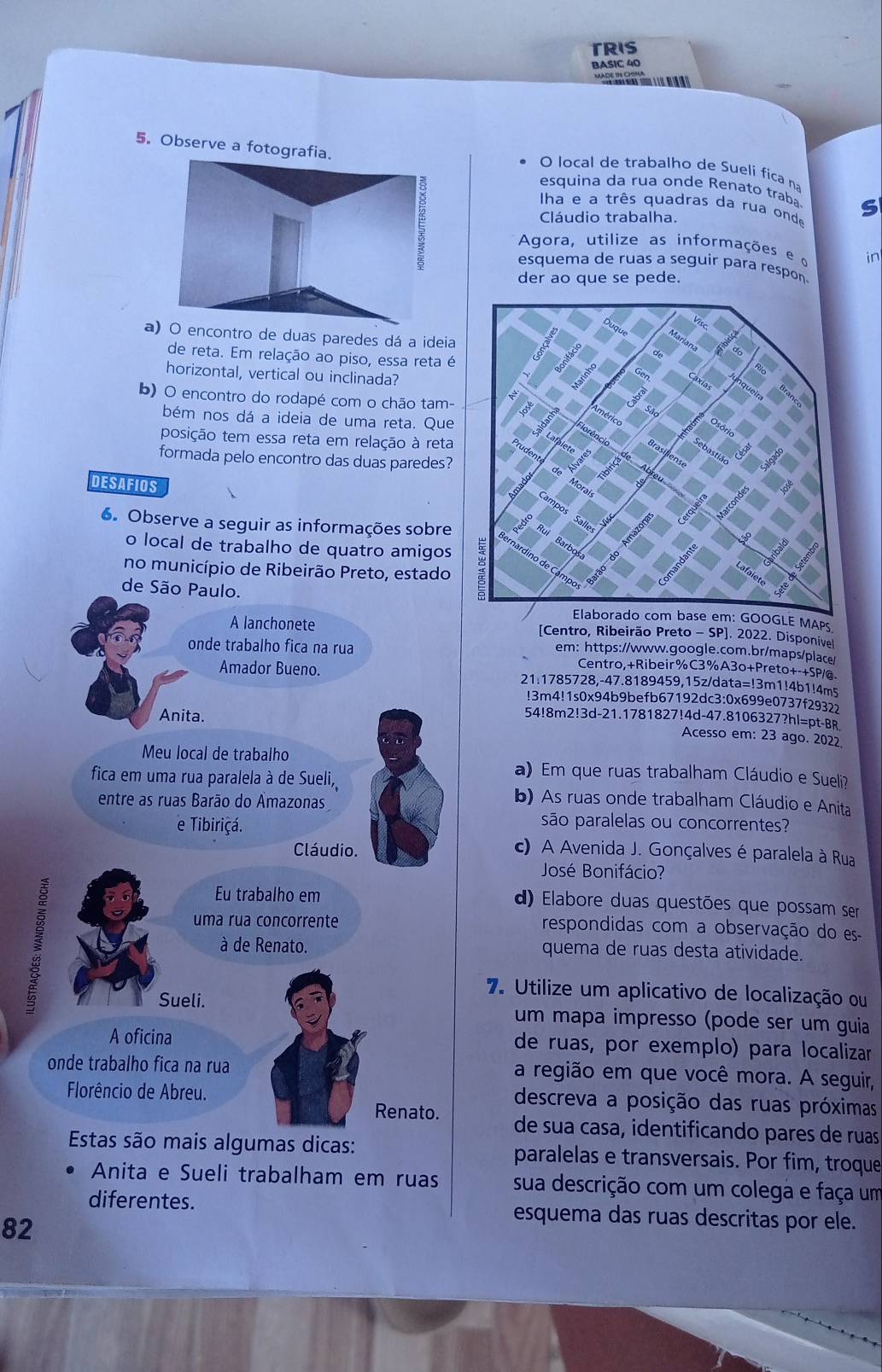 TRIS
BASIC 40
        
5。 Observe a fotografia.
O local de trabalho de Sueli fica na
E
esquina da rua onde Renato traba S
ha e a três quadras da rua onde
Cláudio trabalha.
Agora, utilize as informações e o in
esquema de ruas a seguir para respon
der ao que se pede.
a) O encontro de duas paredes dá a ideia
de reta. Em relação ao piso, essa reta é
horizontal, vertical ou inclinada?
b) O encontro do rodapé com o chão tam-
bém nos dá a ideia de uma reta. Que
posição tem essa reta em relação à reta
formada pelo encontro das duas paredes?
DESAFIOS
6. Observe a seguir as informações sobre
o local de trabalho de quatro amigos
no município de Ribeirão Preto, estado
de São Paulo.
Elaborado com base em: GOOGLE MAPs
A lanchonete [Centro, Ribeirão Preto - SP]. 2022. Disponível
em: https://www.google.com.br/maps/place/
onde trabalho fica na rua Centro,+Ribeir%C3%A3o+Preto+-+SP/@.
Amador Bueno. 21:1785728,-47.8189459,15z/data=!3m1!4b1!4m5
!3m4!1s0x94b9befb67192dc3:0x699e0737f2932
Anita. 54!8m2!3d-21.1781827!4d-47.8106327?hl=pt-BR
Acesso em: 23 ago. 2022
Meu local de trabalho a) Em que ruas trabalham Cláudio e Sueli?
fica em uma rua paralela à de Sueli,
entre as ruas Barão do Amazonas
b) As ruas onde trabalham Cláudio e Anita
e Tibiriçá.
são paralelas ou concorrentes?
Cláudio. c) A Avenida J. Gonçalves é paralela à Rua
José Bonifácio?

Eu trabalho em d) Elabore duas questões que possam ser
uma rua concorrente respondidas com a observação do es
à de Renato. quema de ruas desta atividade.
7. Utilize um aplicativo de localização ou
Sueli. um mapa impresso (pode ser um guia
A oficina de ruas, por exemplo) para localizar
onde trabalho fica na rua a região em que você mora. A seguir,
Florêncio de Abreu. descreva a posição das ruas próximas
Renato. de sua casa, identificando pares de ruas
Estas são mais algumas dicas: paralelas e transversais. Por fim, troque
Anita e Sueli trabalham em ruas sua descrição com um colega e faça um
diferentes. esquema das ruas descritas por ele.
82