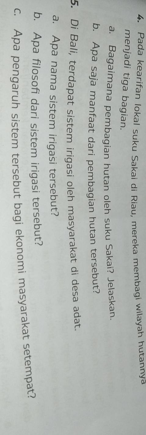 Pada kearifan lokal suku Sakai di Riau, mereka membagi wilayah hutannya 
menjadi tiga bagian. 
a. Bagaimana pembagian hutan oleh suku Sakai? Jelaskan. 
b. Apa saja manfaat dari pembagian hutan tersebut? 
5. Di Bali, terdapat sistem irigasi oleh masyarakat di desa adat. 
a. Apa nama sistem irigasi tersebut? 
b. Apa filosofi dari sistem irigasi tersebut? 
c. Apa pengaruh sistem tersebut bagi ekonomi masyarakat setempat?