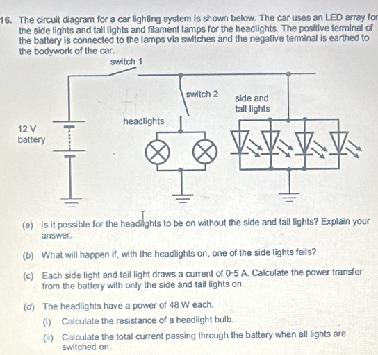 The circuit diagram for a car lighting system is shown below. The car uses an LED array for 
the side lights and tail lights and filament lamps for the headlights. The positive terminal of 
the battery is connected to the lamps via switches and the negative terminal is earthed to 
the bodywork of the car. 
(a) Is it possible for the headnghts to be on without the side and tail lights? Explain your 
answer. 
(b) What will happen if, with the headlights on, one of the side lights fails? 
(c) Each side light and tail light draws a current of 0·5 A. Calculate the power transfer 
from the battery with only the side and tail lights on. 
(d) The headlights have a power of 48 W each. 
(i) Calculate the resistance of a headlight bulb. 
(ii) Calculate the total current passing through the battery when all lights are 
switched on.