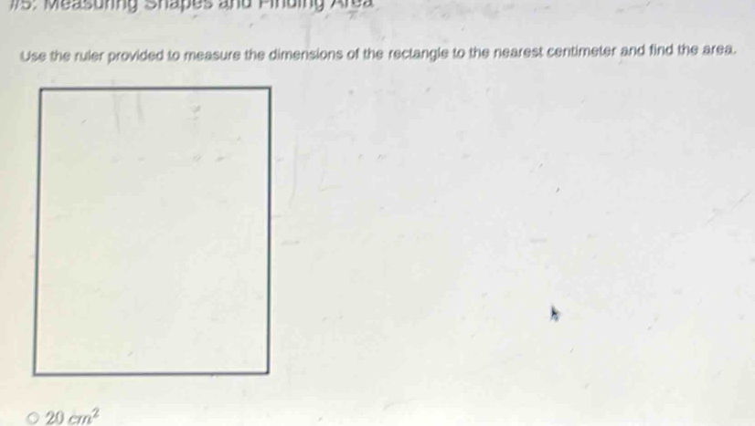 175: Measunng Shapes and Pinding Area 
Use the ruler provided to measure the dimensions of the rectangle to the nearest centimeter and find the area.
20cm^2