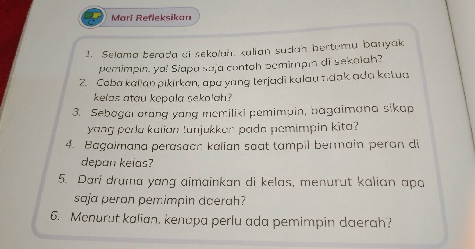 Mari Refleksikan 
1. Selama berada di sekolah, kalian sudah bertemu banyak 
pemimpin, ya! Siapa saja contoh pemimpin di sekolah? 
2. Coba kalian pikirkan, apa yang terjadi kalau tidak ada ketua 
kelas atau kepala sekolah? 
3. Sebagai orang yang memiliki pemimpin, bagaimana sikap 
yang perlu kalian tunjukkan pada pemimpin kita? 
4. Bagaimana perasaan kalian saat tampil bermain peran di 
depan kelas? 
5. Dari drama yang dimainkan di kelas, menurut kalian apa 
saja peran pemimpin daerah? 
6. Menurut kalian, kenapa perlu ada pemimpin daerah?