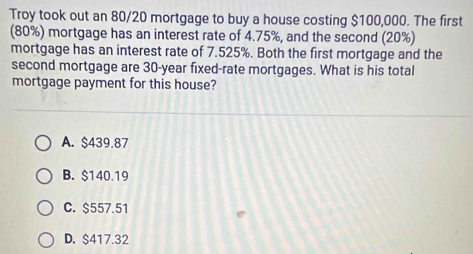 Troy took out an 80/20 mortgage to buy a house costing $100,000. The first
(80%) mortgage has an interest rate of 4.75%, and the second (20%)
mortgage has an interest rate of 7.525%. Both the first mortgage and the
second mortgage are 30-year fixed-rate mortgages. What is his total
mortgage payment for this house?
A. $439.87
B. $140.19
C. $557.51
D. $417.32