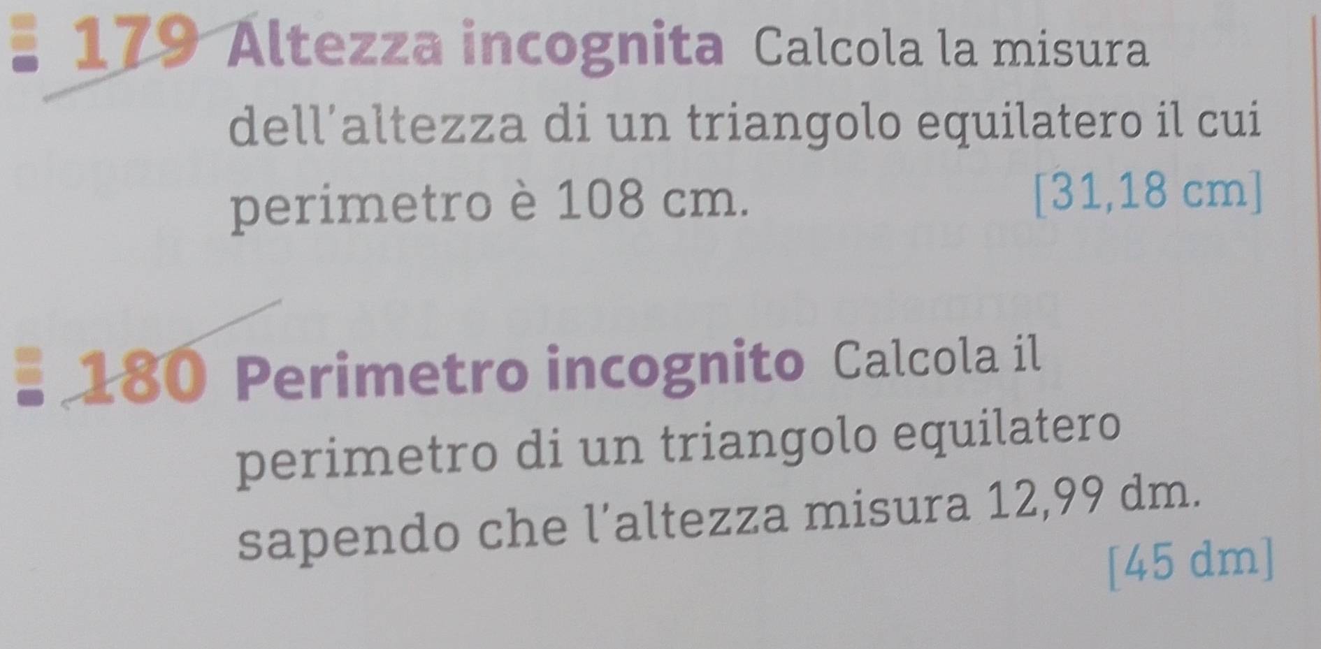 179 Altezza incognita Calcola la misura 
dell’altezza di un triangolo equilatero il cui 
perimetro è 108 cm. [31,18 cm ] 
* 180 Perimetro incognito Calcola il 
perimetro di un triangolo equilatero 
sapendo che l’altezza misura 12,99 dm. 
[ 45 dm ]