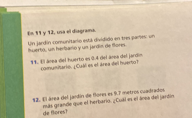 En 11 y 12, usa el diagrama. 
Un jardín comunitario está dividido en tres partes: un 
huerto, un herbario y un jardín de flores. 
11. El área del huerto es 0.4 del área del jardín 
comunitario. ¿Cuál es el área del huerto? 
12. El área del jardín de flores es 9.7 metros cuadrados 
más grande que el herbario. ¿Cuál es el área del jardín 
de flores?