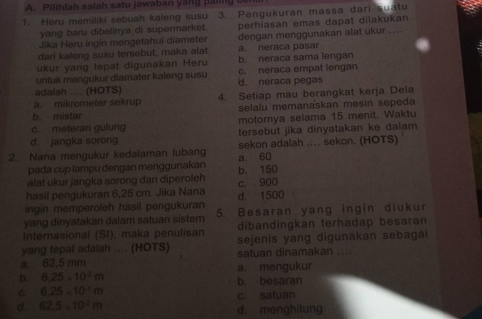 Pilihlah salah satu jawaban yang paling u
1. Heru memiliki sebuah kaleng susu 3. Pengukuran massa dari suatu
yang baru dibelinya di supermarket. perhiasan emas dapat dilakukan
Jika Heru ingin mengetahui diameter dengan menggunakan alat ukur ....
dari kaleng susu tersebut, maka alat a. neraca pasar
ukur yang tepat digunakan Heru b. neraca sama lengan
untuk mengukur diamater kaleng susu c. neraca empat lengan
d. neraca pegas
adalah .... (HOTS)
a. mikrometer sekrup 4. Setiap mau berangkat kerja Dela
b. mistar selalu memanaskan mesin sepeda
c. meteran gulung motornya selama 15 menit. Waktu
d. jangka sorong tersebut jika dinyatakan ke dalam 
sekon adalah .... sekon. (HOTS)
2. Nana mengukur kedalaman lubang
a. 60
pada cup lampu dengan menggunakan
b. 150
alat ukur jangka sorong dan diperoleh
c. 900
hasil pengukuran 6,25 cm. Jika Nana
d. 1500
ingin memperoleh hasil pengukuran
yang dinyatakan dalam satuan sistem 5. Besaran yang ingin diukur
dibandingkan terhadap besaran
Internasional (SI), maka penulisan
sejenis yang digunakan sebagai
yang tepat adalah ... (HOTS)
satuan dinamakan ....
a. 62,5 mm
a. mengukur
b. 6.25* 10^(-2)m
b. besaran
C. 6.25* 10^(-1)m
c. satuan
d. 62.5* 10^2m
d. menghitung