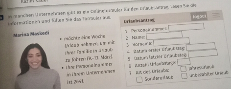 In manchen Unternehmen gibt es ein Onlineformular für den Urlaubsantrag. Lesen Sie die 
Informationen und füllen Sie das Formular aus Urlaubsantrag logout 
Marina Maskedi 1 Personalnummer: 
möchte eine Woche 
Urlaub nehmen, um mit 2 Name: 
ihrer Familie in Urlaub 3 Vorname: 
4 Datum erster Urlaubstag: 
zu fahren (9.-13. März). 5 Datum letzter Uriaubstag: 
Ihre Personalnummer 6 Anzahl Urlaubstage: 
in ihrem Unternehmen 
ist 2641. 7 Art des Urlaubs: Jahresuriaub 
Sonderurlaub unbezahlter Urlaub