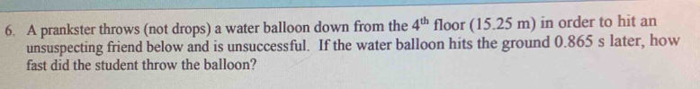 A prankster throws (not drops) a water balloon down from the 4^(th) floor (15.25 m) in order to hit an 
unsuspecting friend below and is unsuccessful. If the water balloon hits the ground 0.865 s later, how 
fast did the student throw the balloon?