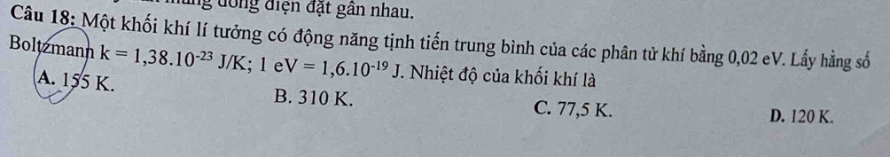 ng đồng điện đặt gân nhau.
Câu 18: Một khối khí lí tưởng có động năng tịnh tiến trung bình của các phân tử khí bằng 0,02 eV. Lấy hằng số
Boltzmann k=1,38.10^(-23)J/K; 1 e V=1,6.10^(-19)J. Nhiệt độ của khối khí là
A. 155 K. B. 310 K. C. 77,5 K.
D. 120 K.