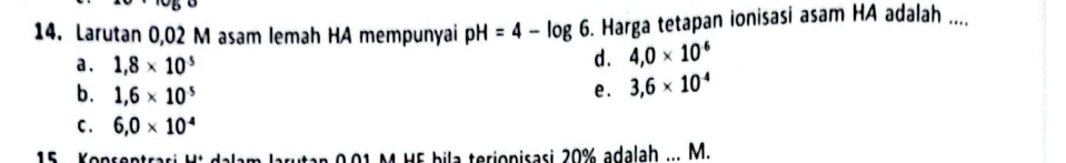 Larutan 0,02 M asam lemah HA mempunyai pH=4-log 6 5. Harga tetapan ionisasi asam HA adalah ....
a. 1,8* 10^5
d. 4,0* 10^(-6)
b. 1,6* 10^5
e. 3,6* 10^(-4)
C . 6,0* 10^4
15 Konsentrasi Ht dalam arn 0 0 1 M H5 bila terionisasi 20% adalah ... M.