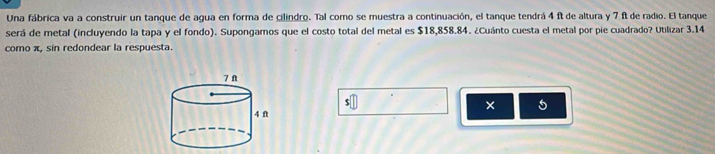 Una fábrica va a construir un tanque de agua en forma de cilindro. Tal como se muestra a continuación, el tanque tendrá 4 ft de altura y 7 ft de radio. El tanque 
será de metal (incluyendo la tapa y el fondo). Supongamos que el costo total del metal es $18,858.84. ¿Cuánto cuesta el metal por pie cuadrado? Utilizar 3.14
como π, sin redondear la respuesta. 
× 5