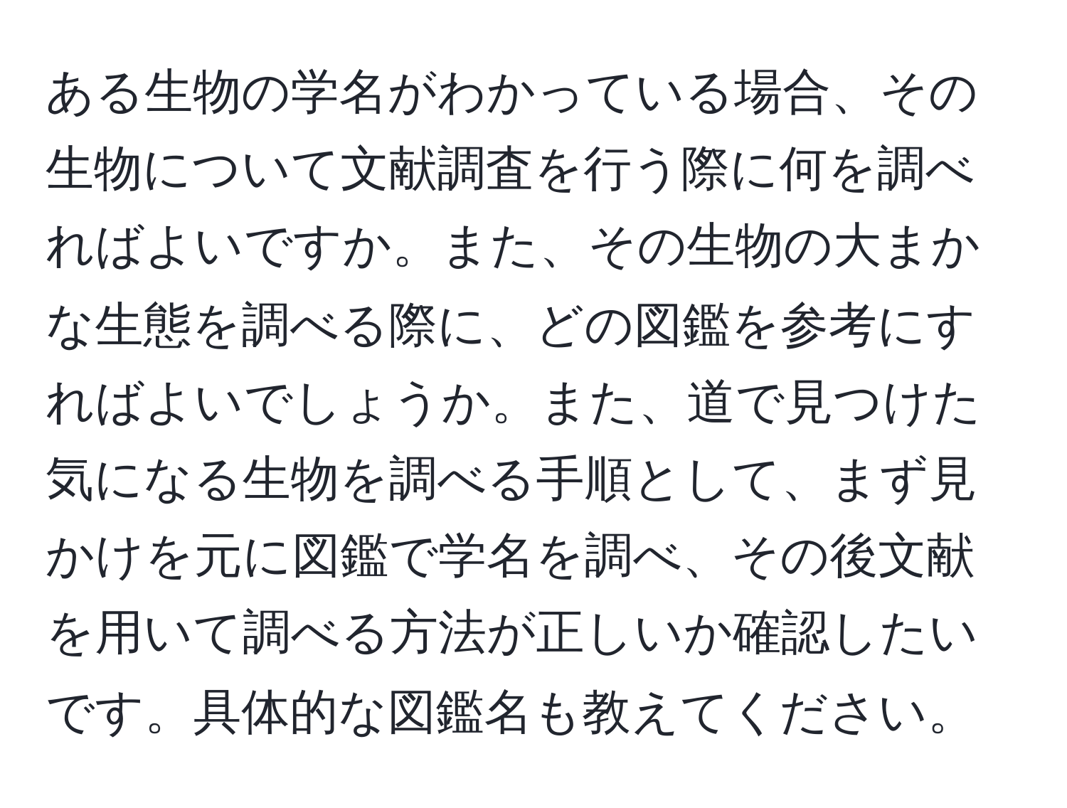 ある生物の学名がわかっている場合、その生物について文献調査を行う際に何を調べればよいですか。また、その生物の大まかな生態を調べる際に、どの図鑑を参考にすればよいでしょうか。また、道で見つけた気になる生物を調べる手順として、まず見かけを元に図鑑で学名を調べ、その後文献を用いて調べる方法が正しいか確認したいです。具体的な図鑑名も教えてください。