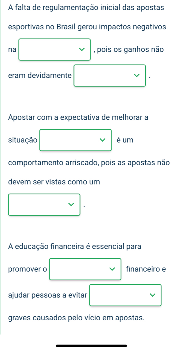 A falta de regulamentação inicial das apostas 
esportivas no Brasil gerou impactos negativos 
na , pois os ganhos não 
eram devidamente . 
Apostar com a expectativa de melhorar a 
situação □  um 
comportamento arriscado, pois as apostas não 
devem ser vistas como um 
A educação financeira é essencial para 
promover o financeiro e 
ajudar pessoas a evitar 
graves causados pelo vício em apostas.