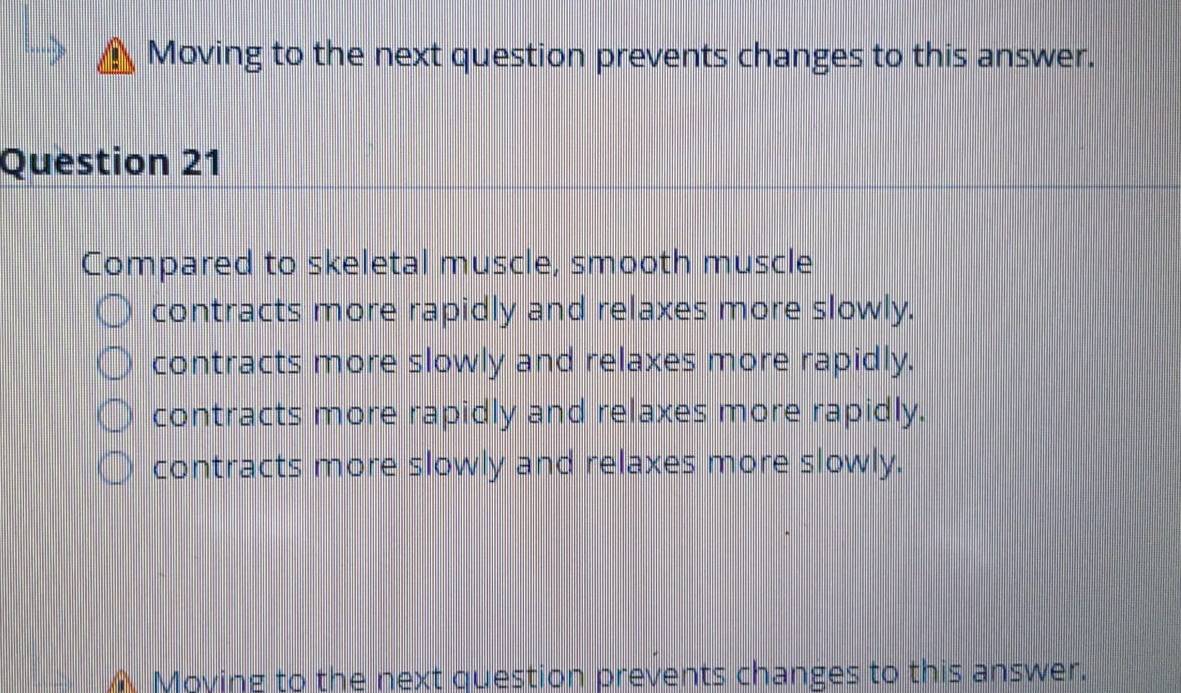 Moving to the next question prevents changes to this answer.
Question 21
Compared to skeletal muscle, smooth muscle
contracts more rapidly and relaxes more slowly.
contracts more slowly and relaxes more rapidly.
contracts more rapidly and relaxes more rapidly.
contracts more slowly and relaxes more slowly.
Moying to the next question prevents changes to this answer.