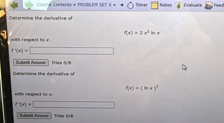 Course Contents » PROBLEM SET 6 Timer □ Notes Evaluate Feed 
Determine the derivative of
f(x)=2x^1ln x
with respect to x.
f'(x)= □ 
Submit Answer Tries 0/8 
Determine the derivative of
f(x)=(ln x)^7
with respect to x.
f'(x)=□
Submit Answer Tries 0/8