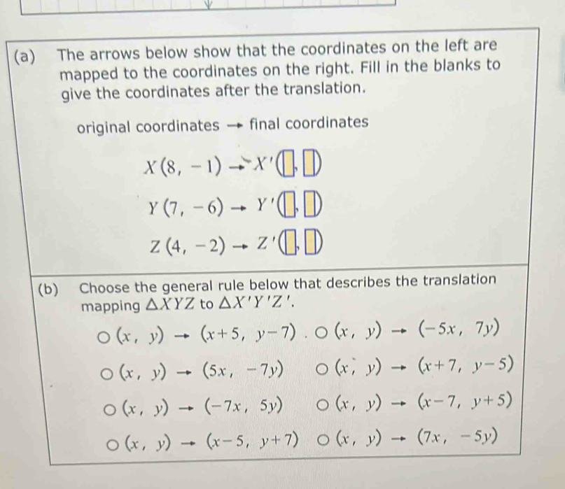 The arrows below show that the coordinates on the left are 
mapped to the coordinates on the right. Fill in the blanks to 
give the coordinates after the translation. 
original coordinates final coordinates
X(8,-1)to X'(□ ,□ )
Y(7,-6)to Y'(□ ,□ )
Z(4,-2)to Z'(□ ,□ )
(b) Choose the general rule below that describes the translation 
mapping △ XYZ to △ X'Y'Z'.
(x,y)to (x+5,y-7). O(x,y)to (-5x,7y)
(x,y)to (5x,-7y) (x,y)to (x+7,y-5)
(x,y)to (-7x,5y) (x,y)to (x-7,y+5)
(x,y)to (x-5,y+7) || O (x,y)to (7x,-5y)