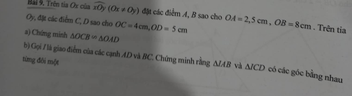 Trên tia Ox của widehat xOy(Ox!= 0y) đặt các điểm A, B sao cho OA=2,5cm, OB=8cm
Oy, đặt các điểm C, D sao cho OC=4cm, OD=5cm. Trên tia 
a) Chứng minh △ OCB∽ △ OAD
từng đôi một 
b) Gọi / là giao điểm của các cạnh AD và BC. Chứng minh rằng △ IAB và △ ICD có các góc bằng nhau