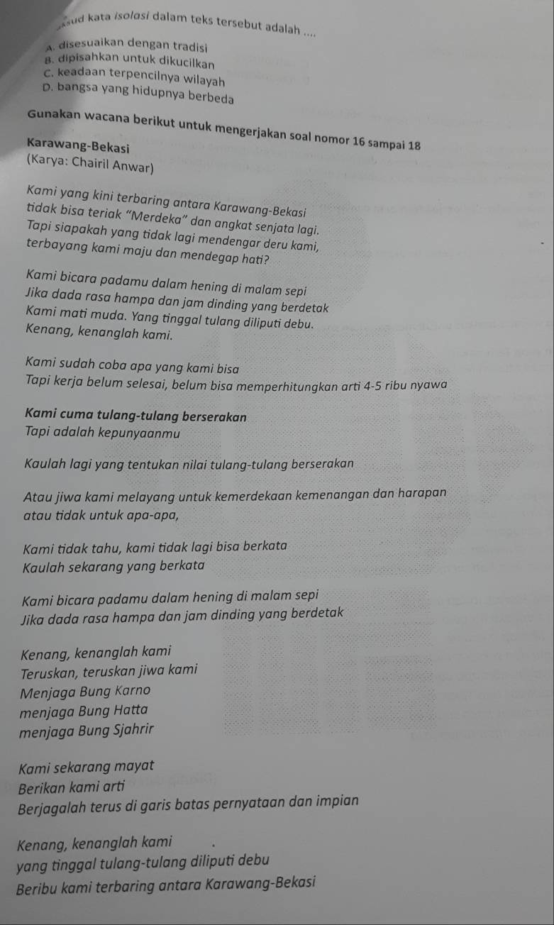 ssud kata isolɑsi dalam teks tersebut adalah ....
A. disesuaikan dengan tradisi
B. dipisahkan untuk dikucilkan
C. keadaan terpencilnya wilayah
D. bangsa yang hidupnya berbeda
Gunakan wacana berikut untuk mengerjakan soal nomor 16 sampai 18
Karawang-Bekasi
(Karya: Chairil Anwar)
Kami yang kini terbaring antara Karawang-Bekasi
tidak bisa teriak “Merdeka” dan angkat senjata lagi.
Tapi siapakah yang tidak lagi mendengar deru kami,
terbayang kami maju dan mendegap hati?
Kami bicara padamu dalam hening di malam sepi
Jika dada rasa hampa dan jam dinding yang berdetak
Kami mati muda. Yang tinggal tulang diliputi debu.
Kenang, kenanglah kami.
Kami sudah coba apa yang kami bisa
Tapi kerja belum selesai, belum bisa memperhitungkan arti 4-5 ribu nyawa
Kami cuma tulang-tulang berserakan
Tapi adalah kepunyaanmu
Kaulah lagi yang tentukan nilai tulang-tulang berserakan
Atau jiwa kami melayang untuk kemerdekaan kemenangan dan harapan
atau tidak untuk apa-apa,
Kami tidak tahu, kami tidak lagi bisa berkata
Kaulah sekarang yang berkata
Kami bicara padamu dalam hening di malam sepi
Jika dada rasa hampa dan jam dinding yang berdetak
Kenang, kenanglah kami
Teruskan, teruskan jiwa kami
Menjaga Bung Karno
menjaga Bung Hatta
menjaga Bung Sjahrir
Kami sekarang mayat
Berikan kami arti
Berjagalah terus di garis batas pernyataan dan impian
Kenang, kenanglah kami
yang tinggal tulang-tulang diliputi debu
Beribu kami terbaring antara Karawang-Bekasi