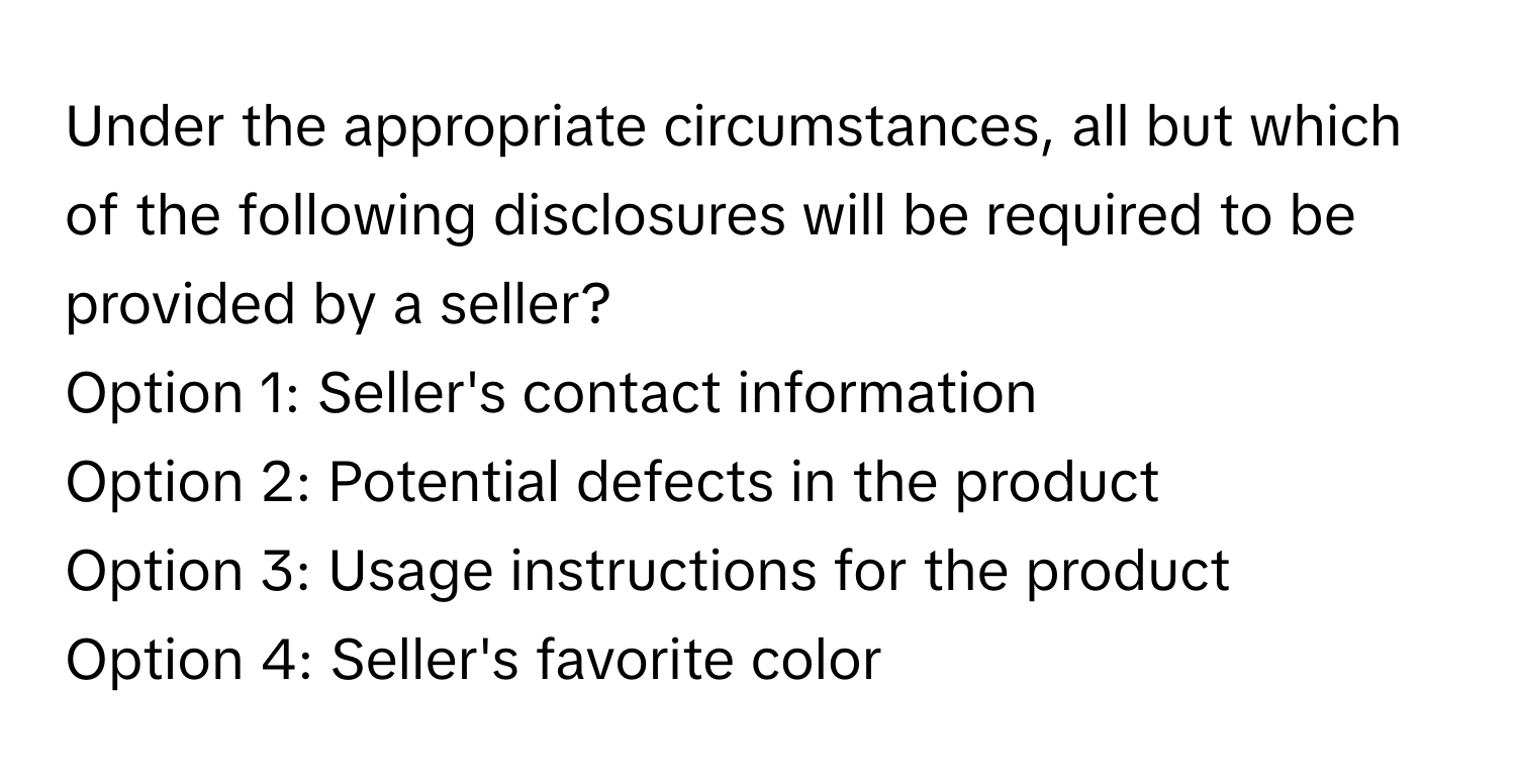 Under the appropriate circumstances, all but which of the following disclosures will be required to be provided by a seller?

Option 1: Seller's contact information
Option 2: Potential defects in the product
Option 3: Usage instructions for the product
Option 4: Seller's favorite color