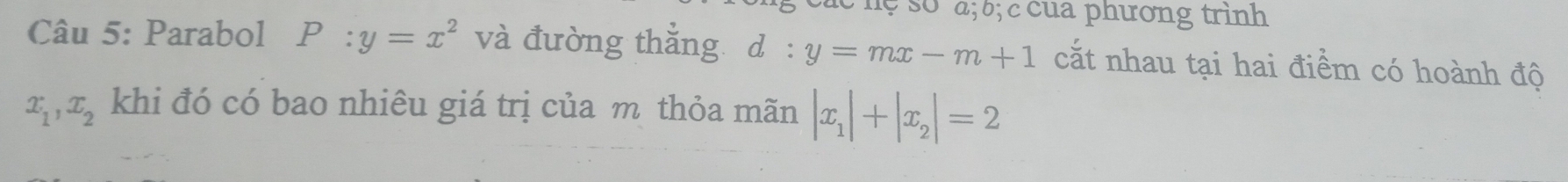 a; b; c cua phương trình 
Câu 5: Parabol P:y=x^2 và đường thắng d:y=mx-m+1 cắt nhau tại hai điểm có hoành độ
x_1, x_2 khi đó có bao nhiêu giá trị của m thỏa mãn |x_1|+|x_2|=2