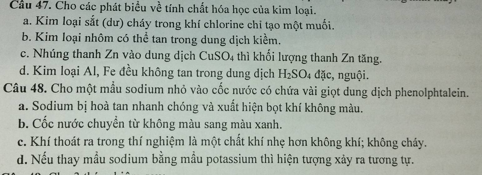 Cho các phát biểu về tính chất hóa học của kim loại.
a. Kim loại sắt (dư) cháy trong khí chlorine chỉ tạo một muối.
b. Kim loại nhôm có thể tan trong dung dịch kiềm.
c. Nhúng thanh Zn vào dung dịch ở CuSO_4 thì khối lượng thanh Zn tăng.
d. Kim loại Al, Fe đều không tan trong dung dịch H_2SO_4 đặc, nguội.
Câu 48. Cho một mẫu sodium nhỏ vào cốc nước có chứa vài giọt dung dịch phenolphtalein.
a. Sodium bị hoà tan nhanh chóng và xuất hiện bọt khí không màu.
b. Cốc nước chuyển từ không màu sang màu xanh.
c. Khí thoát ra trong thí nghiệm là một chất khí nhẹ hơn không khí; không cháy.
d. Nếu thay mẫu sodium bằng mẫu potassium thì hiện tượng xảy ra tương tự.